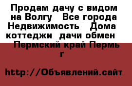 Продам дачу с видом на Волгу - Все города Недвижимость » Дома, коттеджи, дачи обмен   . Пермский край,Пермь г.